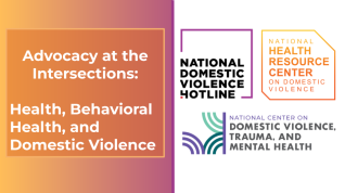 Advocacy at the Intersections: Health, Behavioral Health, and Domestic Violence. Logos of the National Domestic Violence Hotline, The National Health Resource Center on Domestic Violence and The National Center on Domestic Violence, Trauma, and Mental Health